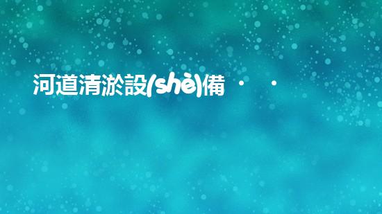 河道清淤設(shè)備，廠家專業(yè)保障水質(zhì)清潔